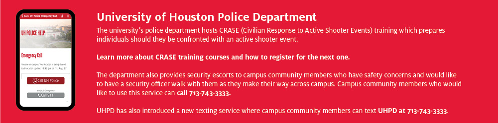 UHPD The university’s police department hosts CRASE (Civilian Response to Active Shooter Events) training which prepares individuals should they be confronted with an active shooter event. Learn more about CRASE training courses and how to register for the next one. The department also provides security escorts to campus community members who have safety concerns and would like to have a security officer walk with them as they make their way across campus. Campus community members who would like to use this service can call 713-743-3333. UHPD has also introduced a new texting service where campus community members can text UHPD at 713-743-3333. 